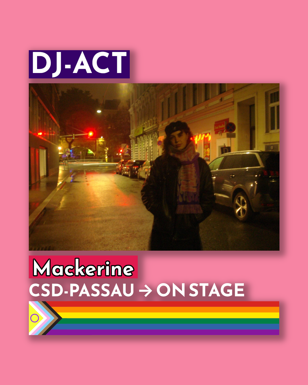 Ein rechteckiges, pinkes Plakat kündigt einen DJ-Auftritt an. Oben steht in einem violetten Kasten mit weißer Schrift „DJ-ACT“. Darunter ist ein Foto einer Person, die nachts in einer beleuchteten Stadtstraße steht. Die Straße ist nass vom Regen, links sind rote Ampeln und Laternen zu sehen, rechts parken Autos. Die Person trägt eine dunkle Jacke, einen Schal und eine Mütze und blickt in die Kamera. Unter dem Foto steht „Mackerine“. Darunter folgt: „CSD-PASSAU → ON STAGE“. Am unteren Rand verläuft ein waagerechter Regenbogenbalken mit der Progress-Pride-Flagge an der linken Seite.