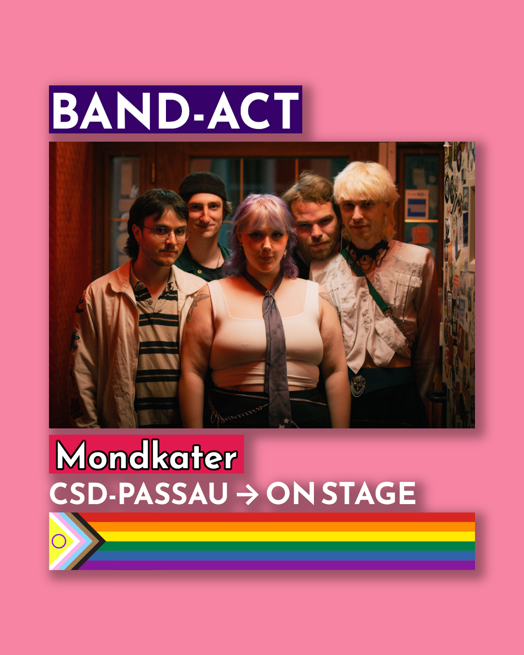 Ein rechteckiges, pinkes Plakat kündigt einen Musikauftritt an. Im oberen Bereich steht in einem violetten Kasten mit weißer Schrift „BAND-ACT“. Darunter ist ein Foto von fünf jungen Menschen, die eng beieinanderstehen und in die Kamera schauen. In der Mitte vorne steht eine Person mit violettem Haar, weißem Top und schwarzer Krawatte. Um sie herum stehen vier weitere Personen. Unter dem Foto steht mit roter Umrahmung „Mondkater“. Darunter folgt in weißer Schrift: „CSD-PASSAU → ON STAGE“. Am unteren Rand verläuft ein waagerechter Regenbogenbalken mit der Progress-Pride-Flagge an der linken Seite.